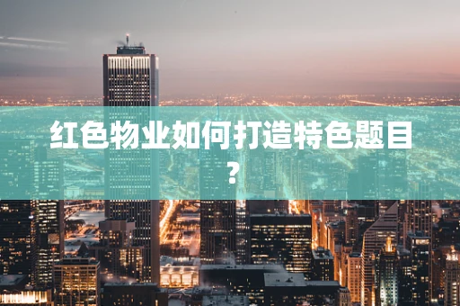 红色物业如何打造特色题目？